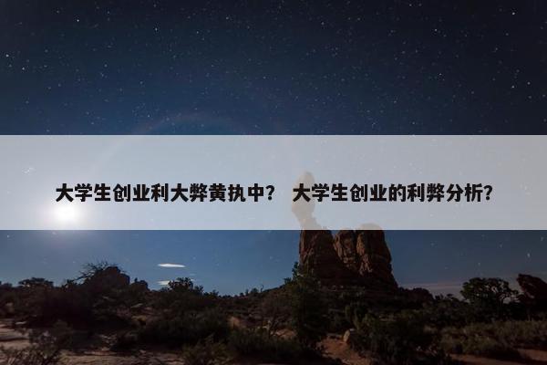 大学生创业利大弊黄执中？ 大学生创业的利弊分析？
