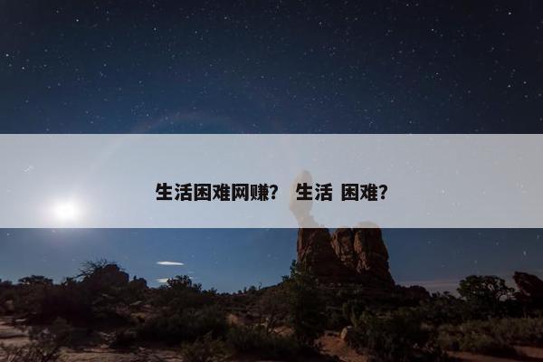 生活困难网赚？ 生活 困难？