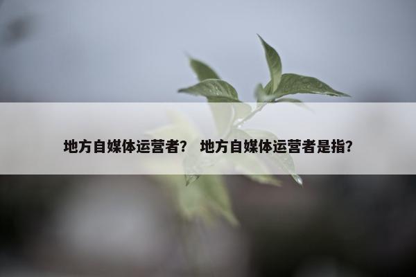 地方自媒体运营者？ 地方自媒体运营者是指？