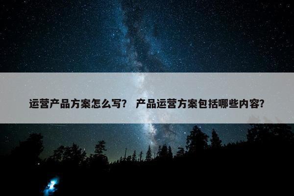 运营产品方案怎么写？ 产品运营方案包括哪些内容？