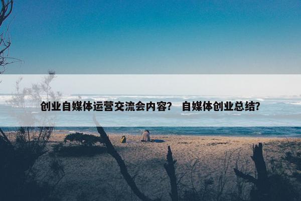 创业自媒体运营交流会内容？ 自媒体创业总结？