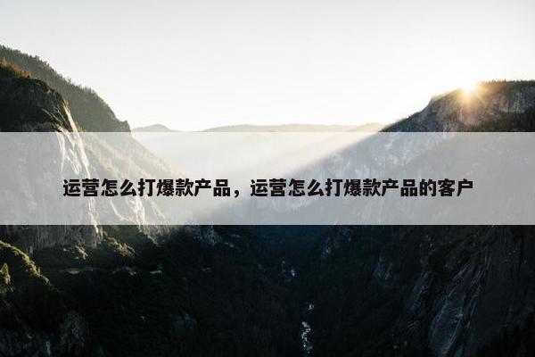 运营怎么打爆款产品，运营怎么打爆款产品的客户