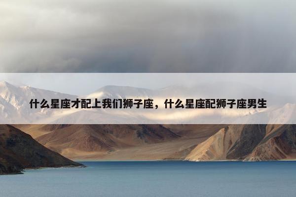 什么星座才配上我们狮子座，什么星座配狮子座男生