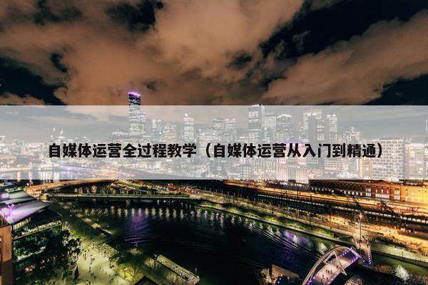 自媒体运营全过程教学（自媒体运营从入门到精通）