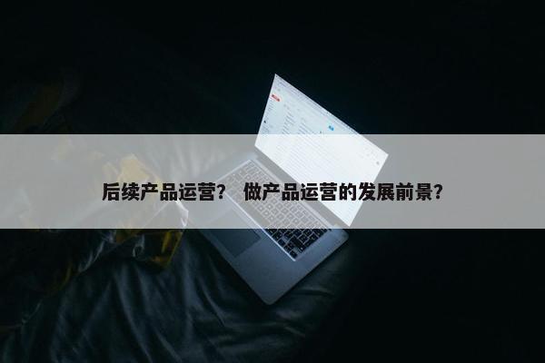 后续产品运营？ 做产品运营的发展前景？