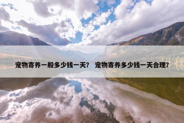 宠物寄养一般多少钱一天？ 宠物寄养多少钱一天合理？