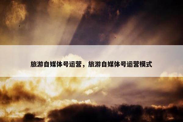 旅游自媒体号运营，旅游自媒体号运营模式