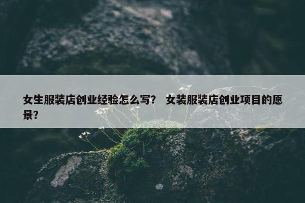 女生服装店创业经验怎么写？ 女装服装店创业项目的愿景？