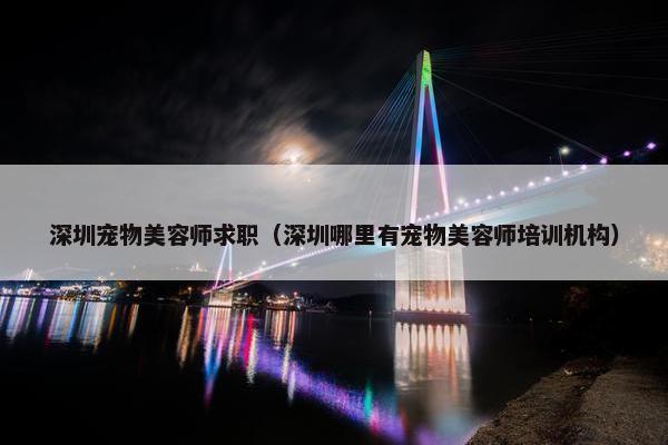 深圳宠物美容师求职（深圳哪里有宠物美容师培训机构）