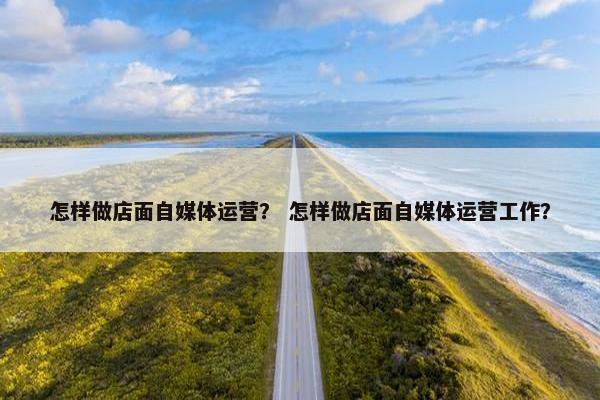 怎样做店面自媒体运营？ 怎样做店面自媒体运营工作？