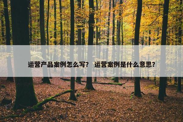 运营产品案例怎么写？ 运营案例是什么意思？