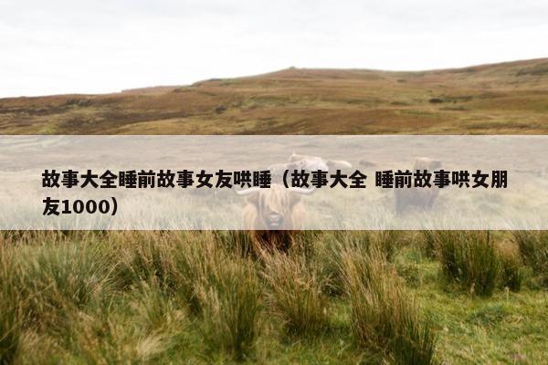 故事大全睡前故事女友哄睡（故事大全 睡前故事哄女朋友1000）