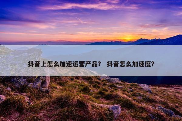 抖音上怎么加速运营产品？ 抖音怎么加速度？