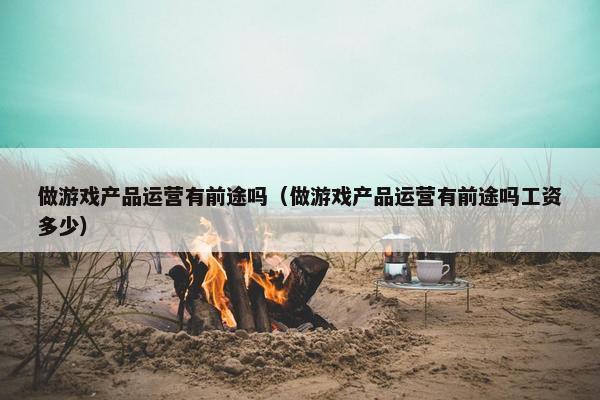 做游戏产品运营有前途吗（做游戏产品运营有前途吗工资多少）