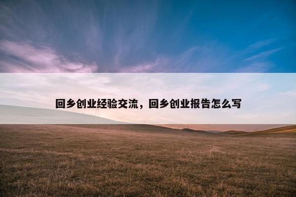 回乡创业经验交流，回乡创业报告怎么写
