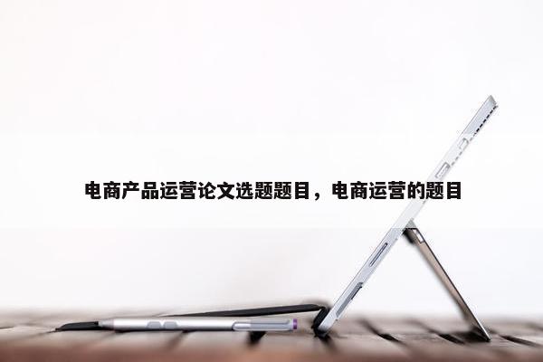 电商产品运营论文选题题目，电商运营的题目