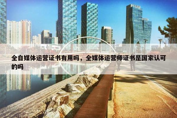 全自媒体运营证书有用吗，全媒体运营师证书是国家认可的吗