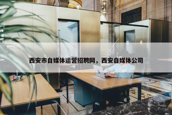 西安市自媒体运营招聘网，西安自媒体公司