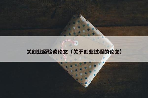 关创业经验谈论文（关于创业过程的论文）