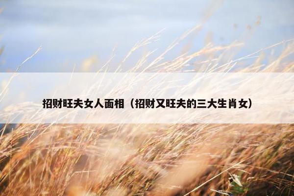 招财旺夫女人面相（招财又旺夫的三大生肖女）
