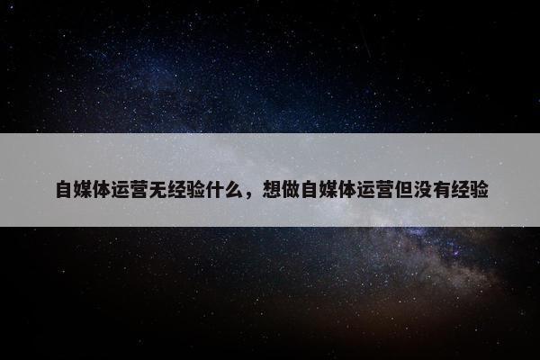 自媒体运营无经验什么，想做自媒体运营但没有经验