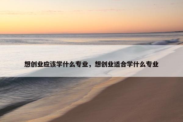 想创业应该学什么专业，想创业适合学什么专业