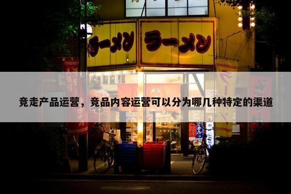 竞走产品运营，竞品内容运营可以分为哪几种特定的渠道