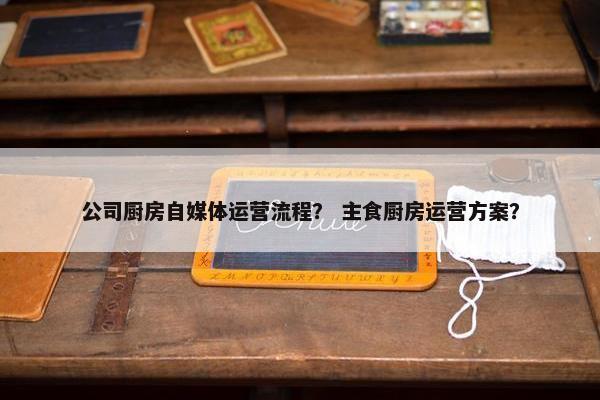公司厨房自媒体运营流程？ 主食厨房运营方案？