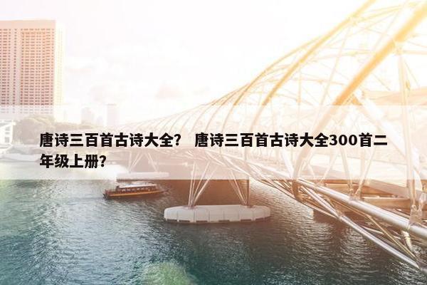 唐诗三百首古诗大全？ 唐诗三百首古诗大全300首二年级上册？