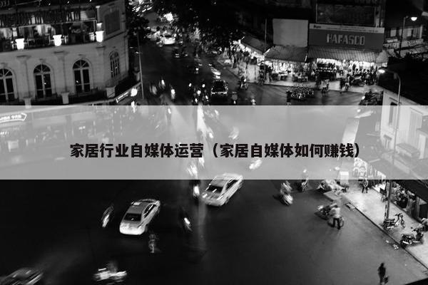 家居行业自媒体运营（家居自媒体如何赚钱）