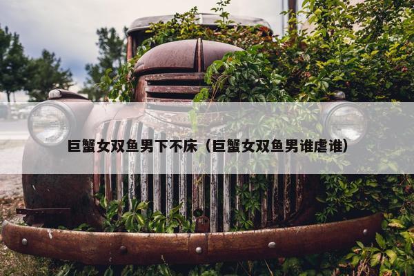 巨蟹女双鱼男下不床（巨蟹女双鱼男谁虐谁）