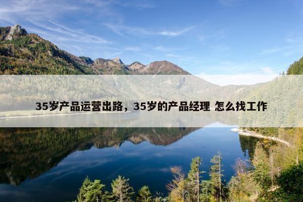 35岁产品运营出路，35岁的产品经理 怎么找工作