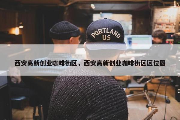西安高新创业咖啡街区，西安高新创业咖啡街区区位图