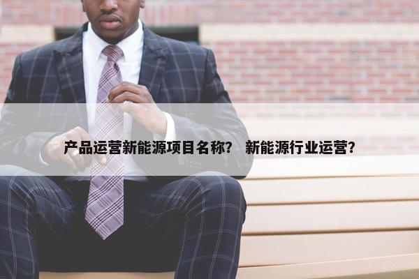 产品运营新能源项目名称？ 新能源行业运营？