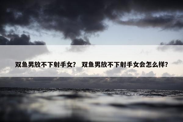 双鱼男放不下射手女？ 双鱼男放不下射手女会怎么样？
