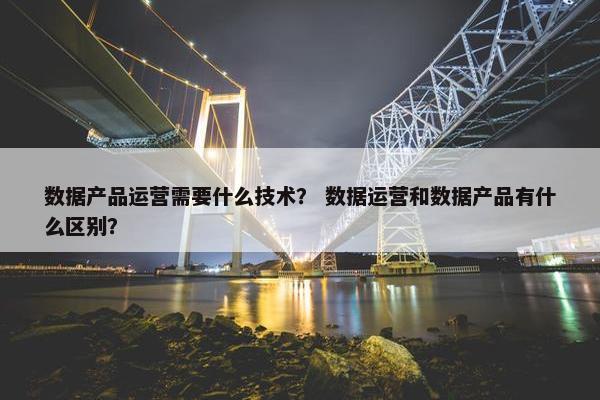 数据产品运营需要什么技术？ 数据运营和数据产品有什么区别？