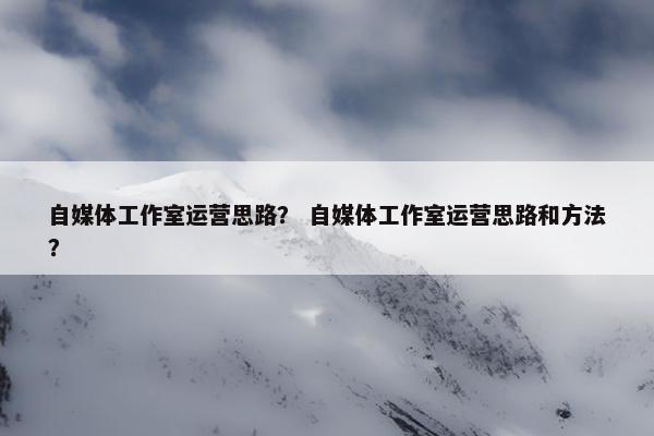 自媒体工作室运营思路？ 自媒体工作室运营思路和方法？