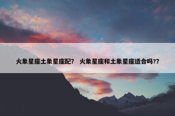 火象星座土象星座配？ 火象星座和土象星座适合吗?？