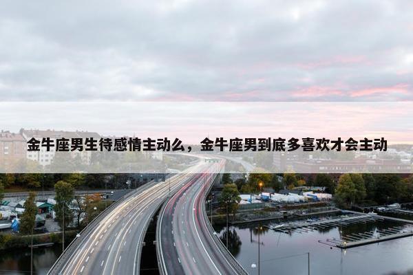 金牛座男生待感情主动么，金牛座男到底多喜欢才会主动