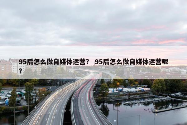 95后怎么做自媒体运营？ 95后怎么做自媒体运营呢？