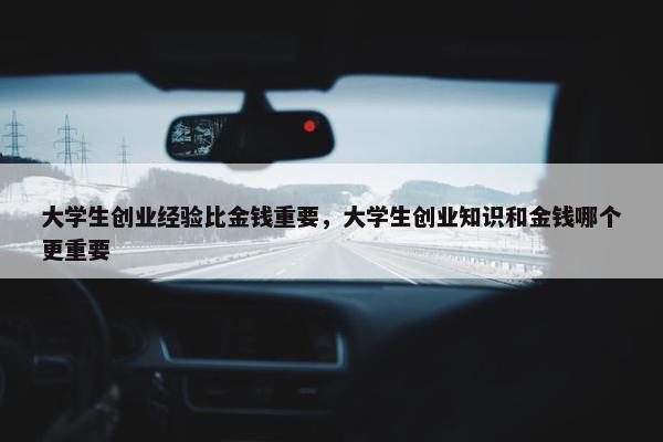 大学生创业经验比金钱重要，大学生创业知识和金钱哪个更重要