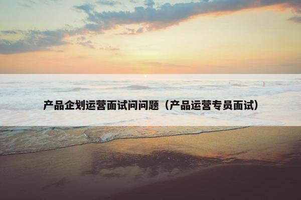 产品企划运营面试问问题（产品运营专员面试）