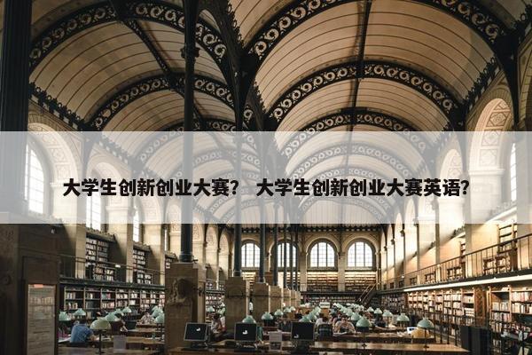 大学生创新创业大赛？ 大学生创新创业大赛英语？