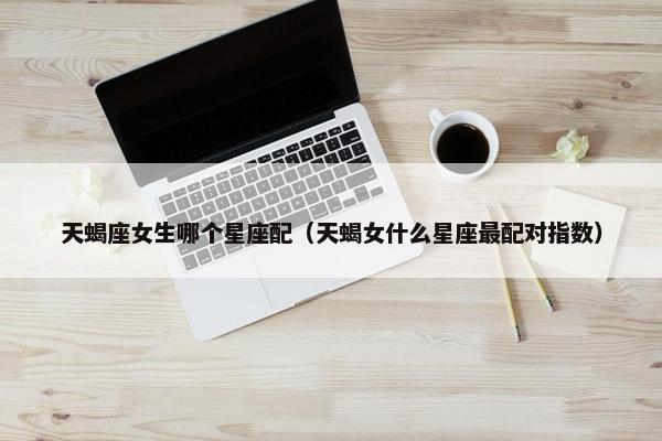 天蝎座女生哪个星座配（天蝎女什么星座最配对指数）
