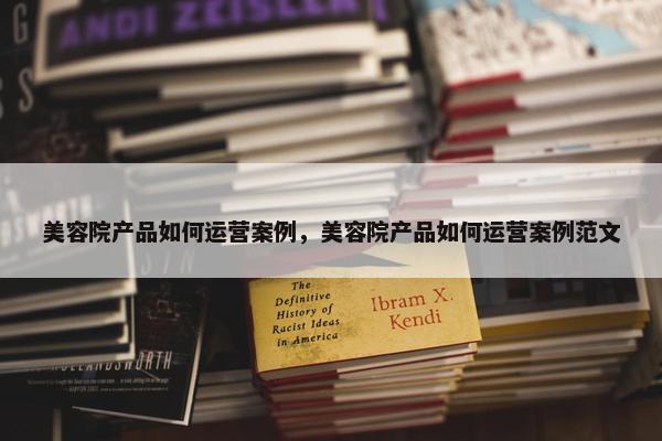 美容院产品如何运营案例，美容院产品如何运营案例范文