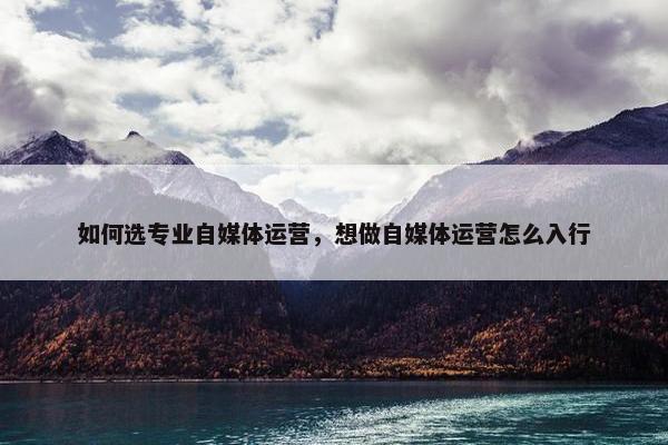 如何选专业自媒体运营，想做自媒体运营怎么入行