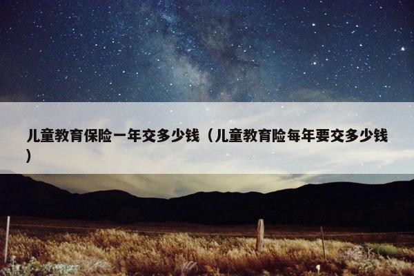 儿童教育保险一年交多少钱（儿童教育险每年要交多少钱）