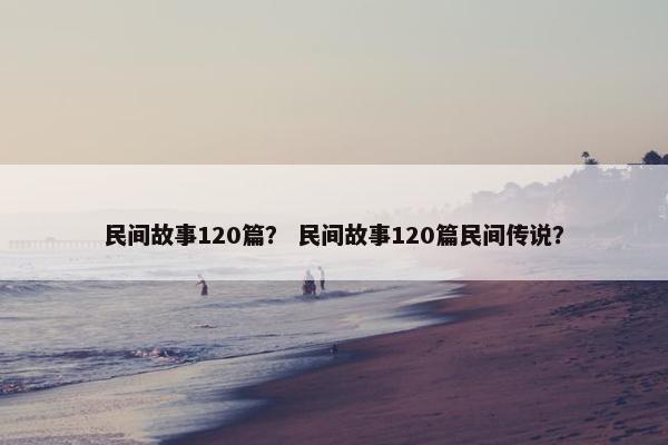 民间故事120篇？ 民间故事120篇民间传说？