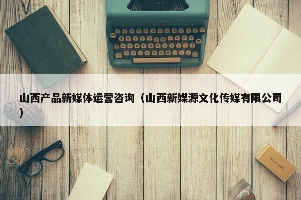 山西产品新媒体运营咨询（山西新媒源文化传媒有限公司）