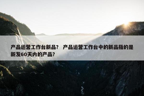 产品运营工作台新品？ 产品运营工作台中的新品指的是新发60天内的产品？